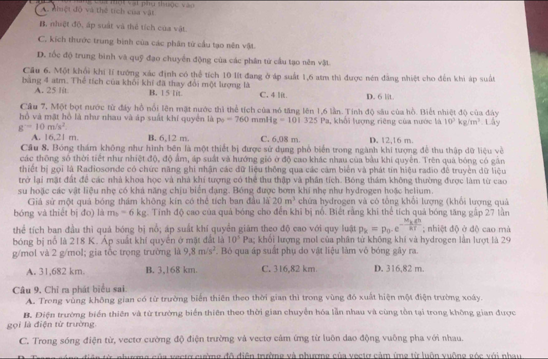 à voa một vật phụ thuộc vào
A. nhiệt độ và thể tích của vật
B. nhiệt độ, ấp suất và thẻ tích của vật.
C. kích thước trung bình của các phân tử cầu tạo nên vật.
D. tốc độ trung binh và quỹ đạo chuyển động của các phân tử cầu tạo nên vật.
Cầu 6. Một khổi khí lí tướng xác định có thể tích 10 lít đang ở áp suất 1,6 atm thì được nén dẳng nhiệt cho đến khi áp suất
bằng 4 atm. Thể tích của khối khí đã thay đổi một lượng là
A. 25 lit. B. 15 lit. C. 4 lít.
D. 6 lit.
Câu 7. Một bọt nước từ đáy hồ nổi lên mặt nước thì thể tích của nó tăng lên 1,6 lần. Tính độ sâu của hồ. Biết nhiệt độ của đáy
hồ và mật hồ là như nhau và áp suất khí quyền là p_0=760 m mHg=101325 P Pa, khối lượng riêng của nước là 10^3kg/m^3. Lấy
g^-=10m/s^2.
A. 16,21 m. B. 6,12 m. C. 6,08 m. D. 12,16 m.
Cầu 8. Bóng thám không như hình bên là một thiết bị được sử dụng phổ biển trong ngành khí tượng đề thu thập dữ liệu về
các thông số thời tiết như nhiệt độ, độ ẩm, áp suất và hướng gió ở độ cao khác nhau của bầu khí quyền. Trên quả bóng có gần
thiết bị gọi là Radiosonde có chức năng ghi nhận các dữ liệu thông qua các cảm biển và phát tín hiệu radio để truyền dữ liệu
trở lại mặt đất để các nhà khoa học và nhà khí tượng có thể thu thập và phân tích. Bóng thám không thường được làm từ cao
su hoặc các vật liệu nhẹ có khả năng chịu biến đạng. Bóng được bơm khí nhẹ như hydrogen hoặc helium.
Giả sử một quả bóng thám không kín có thể tích ban đầu là 20m^3 chứa hydrogen và có tổng khối lượng (khối lượng quả
bóng và thiết bị đo) là m_b=6kg A. Tính độ cao của quả bóng cho đến khi bị nổ. Biết rằng khi thể tích quả bóng tăng gấp 27 lần
thể tích ban đầu thì quả bóng bị nổ; áp suất khí quyền giảm theo độ cao với quy luật p_k=p_0.e^(-frac M_k)ghRT; nhiệt độ ở độ cao mà
bóng bị nỗ là 218 K. Áp suất khí quyền ở mặt đất là a; khối lượng mol của phân tử không khí và hydrogen lần lượt là 29 10^5P
g/mol và 2 g/mol; gia tốc trọng trường là 9,8m/s^2. Bỏ qua áp suất phụ do vật liệu làm vỏ bóng gây ra.
A. 31,682 km. B. 3,168 km. C. 316,82 km. D. 316,82 m.
Câu 9. Chỉ ra phát biểu sai.
A. Trong vùng không gian có từ trường biến thiên theo thời gian thì trong vùng đó xuất hiện một điện trường xoáy.
B. Điện trường biến thiên và từ trường biến thiên theo thời gian chuyển hóa lẫn nhau và cùng tồn tại trong không gian được
gọi là điện từ trường
C. Trong sóng điện từ, vectơ cường độ điện trường và vectơ cảm ứng từ luôn dao động vuông pha với nhau.
iê n từ phượng của vectơ cường đô điện trường và phượng của vectơ cảm ứng từ luôn vuộng góc với phau