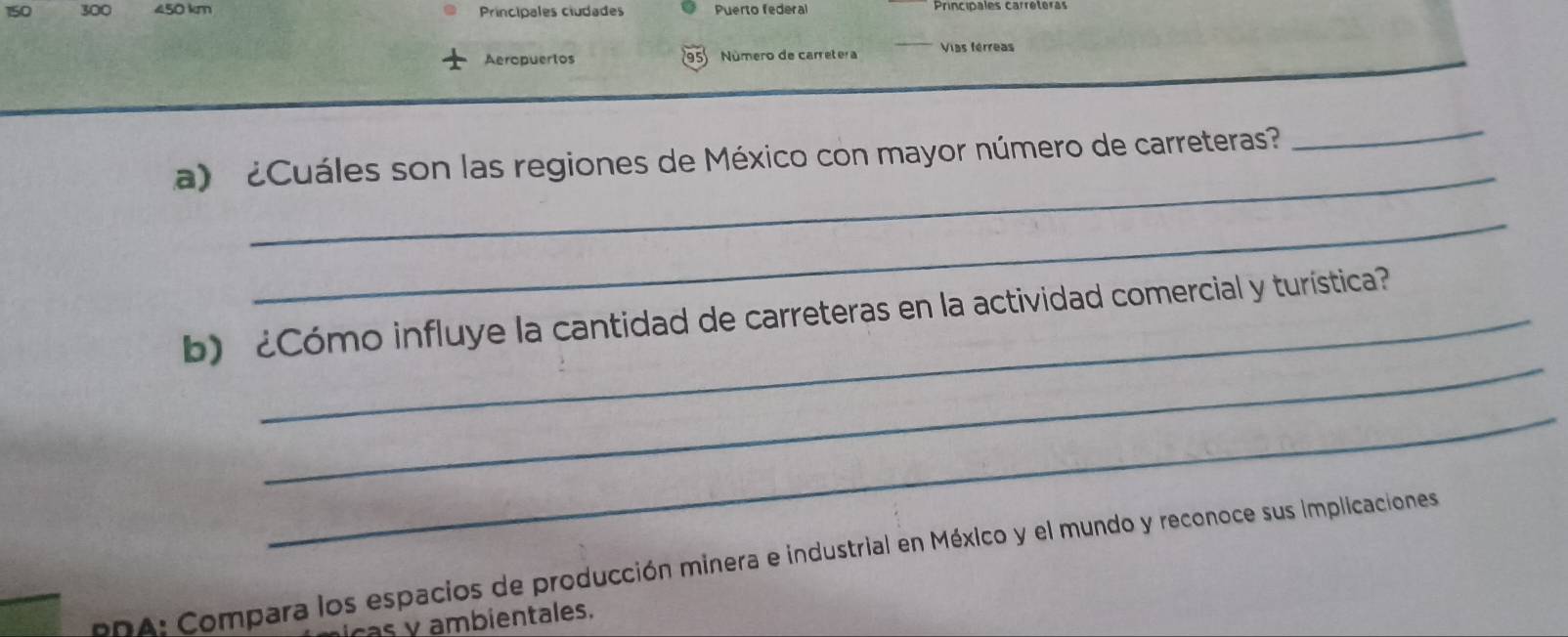 150 300 450 km Principales ciudades Puerto federal Principales carrétéras 
Aeropuerlos Número de carretera Vias férreas 
95 
_ 
a Cuáles son las regiones de México con mayor número de carreteras 
_ 
_ 
_ 
b) ¿Cómo influye la cantidad de carreteras en la actividad comercial y turística? 
_ 
PDA: Compara los espacios de producción minera e industrial en México y el mundo y reconoce sus implicaciones 
as y ambientales.