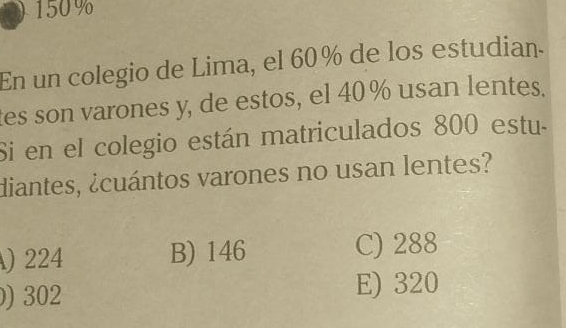 150%
En un colegio de Lima, el 60% de los estudian.
tes son varones y, de estos, el 40% usan lentes.
Si en el colegio están matriculados 800 estu.
diantes, ¿cuántos varones no usan lentes?
) 224 B) 146 C) 288
) 302 E) 320