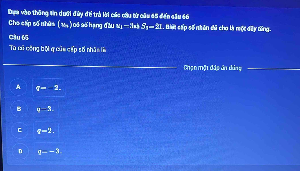 Dựa vào thông tin dưới đây để trả lời các câu từ câu 65 đến câu 66
Cho cấp số nhân (u_n) có số hạng đầu u_1=3 và S_3=21.. Biết cấp số nhân đã cho là một dãy tăng.
Câu 65
Ta có công bội q của cấp số nhân là
Chọn một đáp án đúng
A q=-2.
B q=3.
C q=2.
D q=-3.