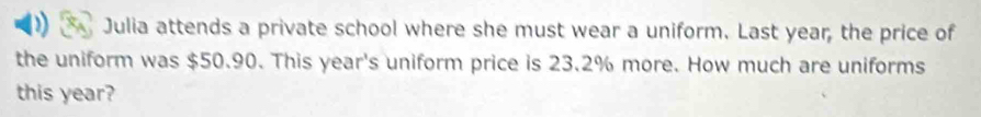 Julia attends a private school where she must wear a uniform. Last year, the price of 
the uniform was $50.90. This year 's uniform price is 23.2% more. How much are uniforms 
this year?