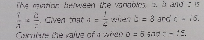 The relation between the variables, a, b and c is
 1/a *  b/c . Given that a= 1/4  when b=8 and c=16. 
Calculate the value of a when b=6 and c=16.