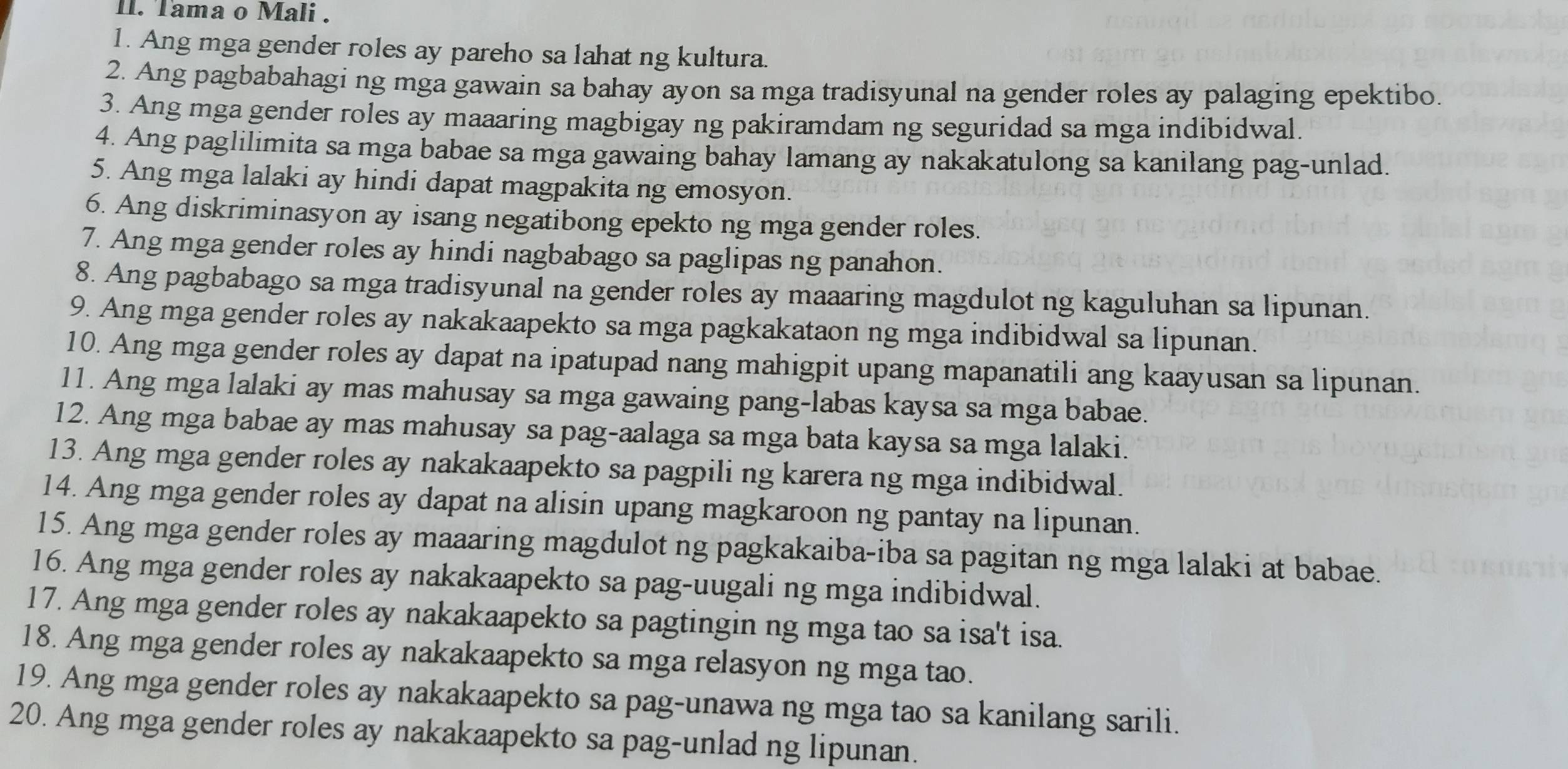 Tama o Mali .
1. Ang mga gender roles ay pareho sa lahat ng kultura.
2. Ang pagbabahagi ng mga gawain sa bahay ayon sa mga tradisyunal na gender roles ay palaging epektibo.
3. Ang mga gender roles ay maaaring magbigay ng pakiramdam ng seguridad sa mga indibidwal.
4. Ang paglilimita sa mga babae sa mga gawaing bahay lamang ay nakakatulong sa kanilang pag-unlad.
5. Ang mga lalaki ay hindi dapat magpakita ng emosyon.
6. Ang diskriminasyon ay isang negatibong epekto ng mga gender roles.
7. Ang mga gender roles ay hindi nagbabago sa paglipas ng panahon.
8. Ang pagbabago sa mga tradisyunal na gender roles ay maaaring magdulot ng kaguluhan sa lipunan.
9. Ang mga gender roles ay nakakaapekto sa mga pagkakataon ng mga indibidwal sa lipunan.
10. Ang mga gender roles ay dapat na ipatupad nang mahigpit upang mapanatili ang kaayusan sa lipunan.
11. Ang mga lalaki ay mas mahusay sa mga gawaing pang-labas kaysa sa mga babae.
12. Ang mga babae ay mas mahusay sa pag-aalaga sa mga bata kaysa sa mga lalaki.
13. Ang mga gender roles ay nakakaapekto sa pagpili ng karera ng mga indibidwal.
14. Ang mga gender roles ay dapat na alisin upang magkaroon ng pantay na lipunan.
15. Ang mga gender roles ay maaaring magdulot ng pagkakaiba-iba sa pagitan ng mga lalaki at babae.
16. Ang mga gender roles ay nakakaapekto sa pag-uugali ng mga indibidwal.
17. Ang mga gender roles ay nakakaapekto sa pagtingin ng mga tao sa isa't isa.
18. Ang mga gender roles ay nakakaapekto sa mga relasyon ng mga tao.
19. Ang mga gender roles ay nakakaapekto sa pag-unawa ng mga tao sa kanilang sarili.
20. Ang mga gender roles ay nakakaapekto sa pag-unlad ng lipunan.