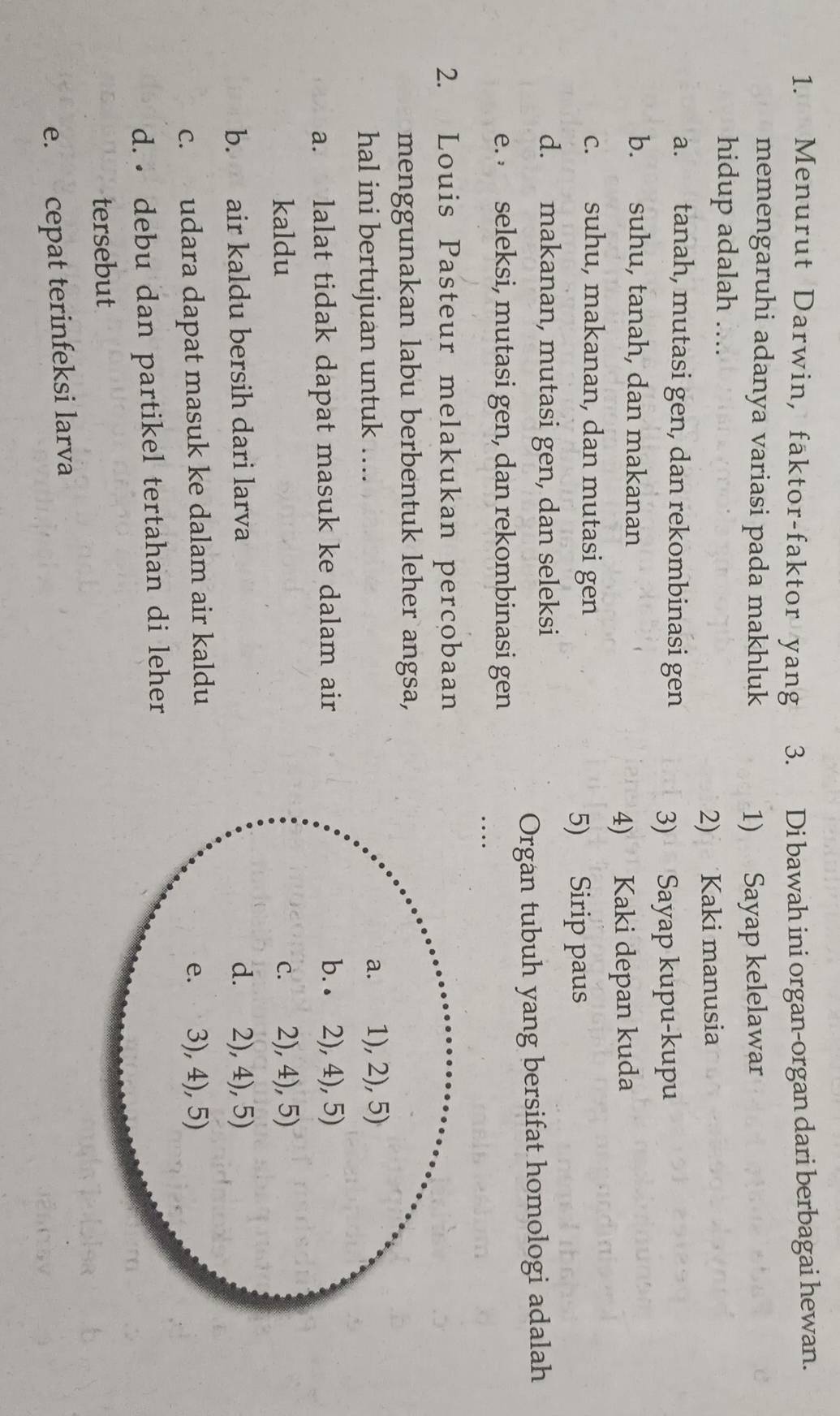 Menurut Darwin, faktor-faktor yang 3. Di bawah ini organ-organ dari berbagai hewan.
memengaruhi adanya variasi pada makhluk 1) Sayap kelelawar
hidup adalah ....
2) Kaki manusia
a. tanah, mutasi gen, dan rekombinasi gen
3) Sayap kupu-kupu
b. suhu, tanah, dan makanan
4) Kaki depan kuda
c. suhu, makanan, dan mutasi gen
5) Sirip paus
d. makanan, mutasi gen, dan seleksi
Organ tubuh yang bersifat homologi adalah
e.  seleksi, mutasi gen, dan rekombinasi gen
…
2. Louis Pasteur melakukan percobaan
menggunakan labu berbentuk leher angsa,
hal ini bertujuan untuk ....
a. lalat tidak dapat masuk ke dalam air
kaldu
b. air kaldu bersih dari larva
c. udara dapat masuk ke dalam air kaldu
d. debu dan partikel tertahan di leher
tersebut
e. cepat terinfeksi larva