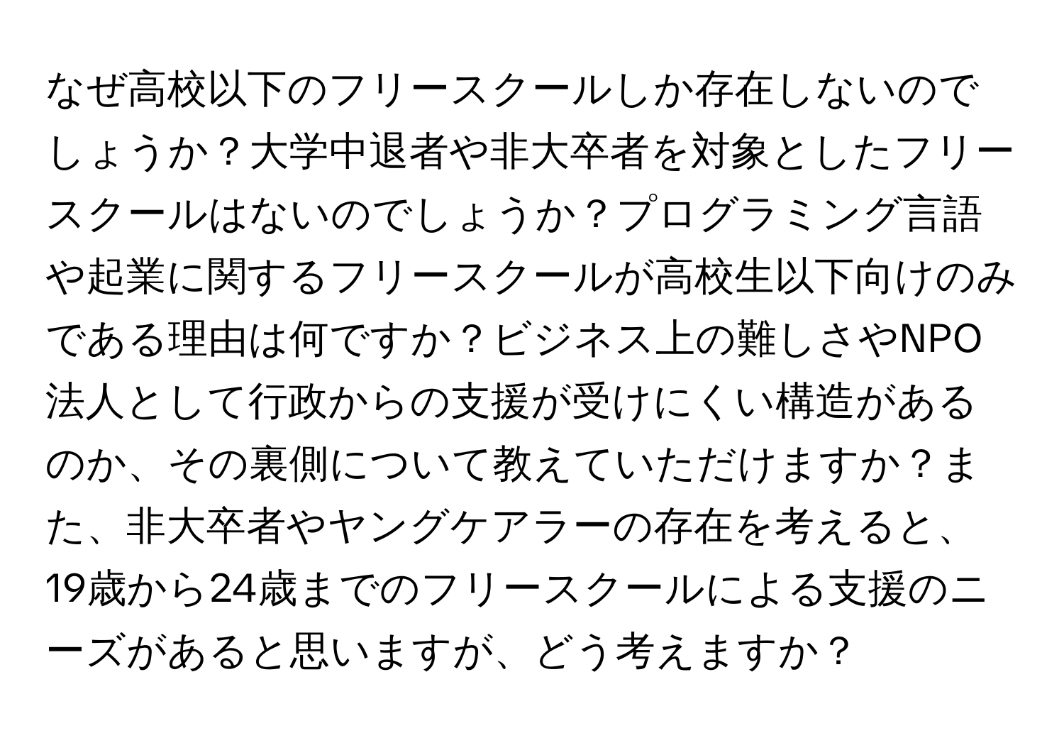 なぜ高校以下のフリースクールしか存在しないのでしょうか？大学中退者や非大卒者を対象としたフリースクールはないのでしょうか？プログラミング言語や起業に関するフリースクールが高校生以下向けのみである理由は何ですか？ビジネス上の難しさやNPO法人として行政からの支援が受けにくい構造があるのか、その裏側について教えていただけますか？また、非大卒者やヤングケアラーの存在を考えると、19歳から24歳までのフリースクールによる支援のニーズがあると思いますが、どう考えますか？