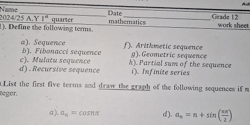 Ad 
Name _Date Grade 12 
2024/25 A.Y 1^(st) quarter mathematics work sheet 
1). Define the following terms. 
a). Sequence f). Arithmetic sequence 
b). Fibonacci sequence g). Geometric sequence 
c). Mulatu sequence h). Partial sum of the sequence 
d) .Recursive sequence i). Infinite series 
.List the first five terms and draw the graph of the following sequences if n 
teger. 
a). a_n=cos nπ d). a_n=n+sin ( nπ /2 )