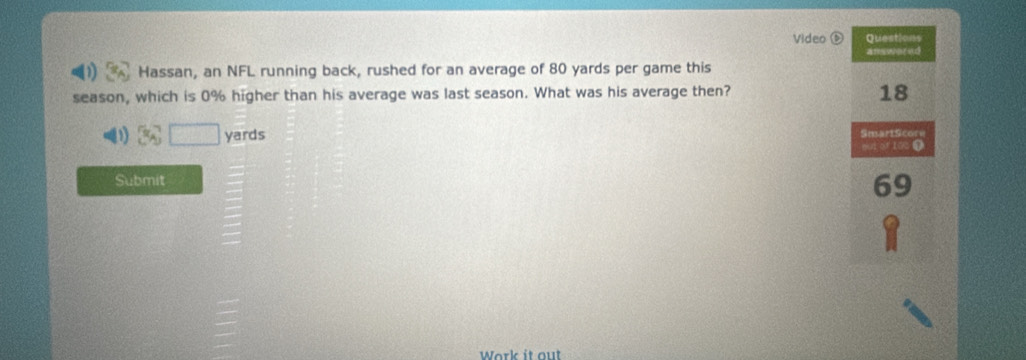 Video Questions 
amswer ud 
Hassan, an NFL running back, rushed for an average of 80 yards per game this 
season, which is 0% higher than his average was last season. What was his average then?
18
yards SmartScore
001 of 100 0
Submit 69
Work it out