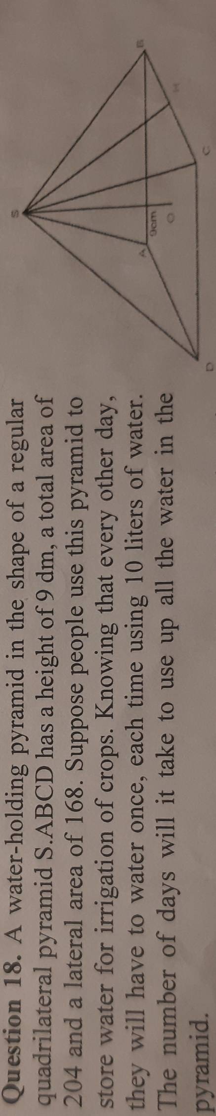A water-holding pyramid in the shape of a regular 
quadrilateral pyramid S.ABCD has a height of 9 dm, a total area of
204 and a lateral area of 168. Suppose people use this pyramid to 
store water for irrigation of crops. Knowing that every other day, 
they will have to water once, each time using 10 liters of water. 
The number of days will it take to use up all the water in the 
pyramid. 
。 
C