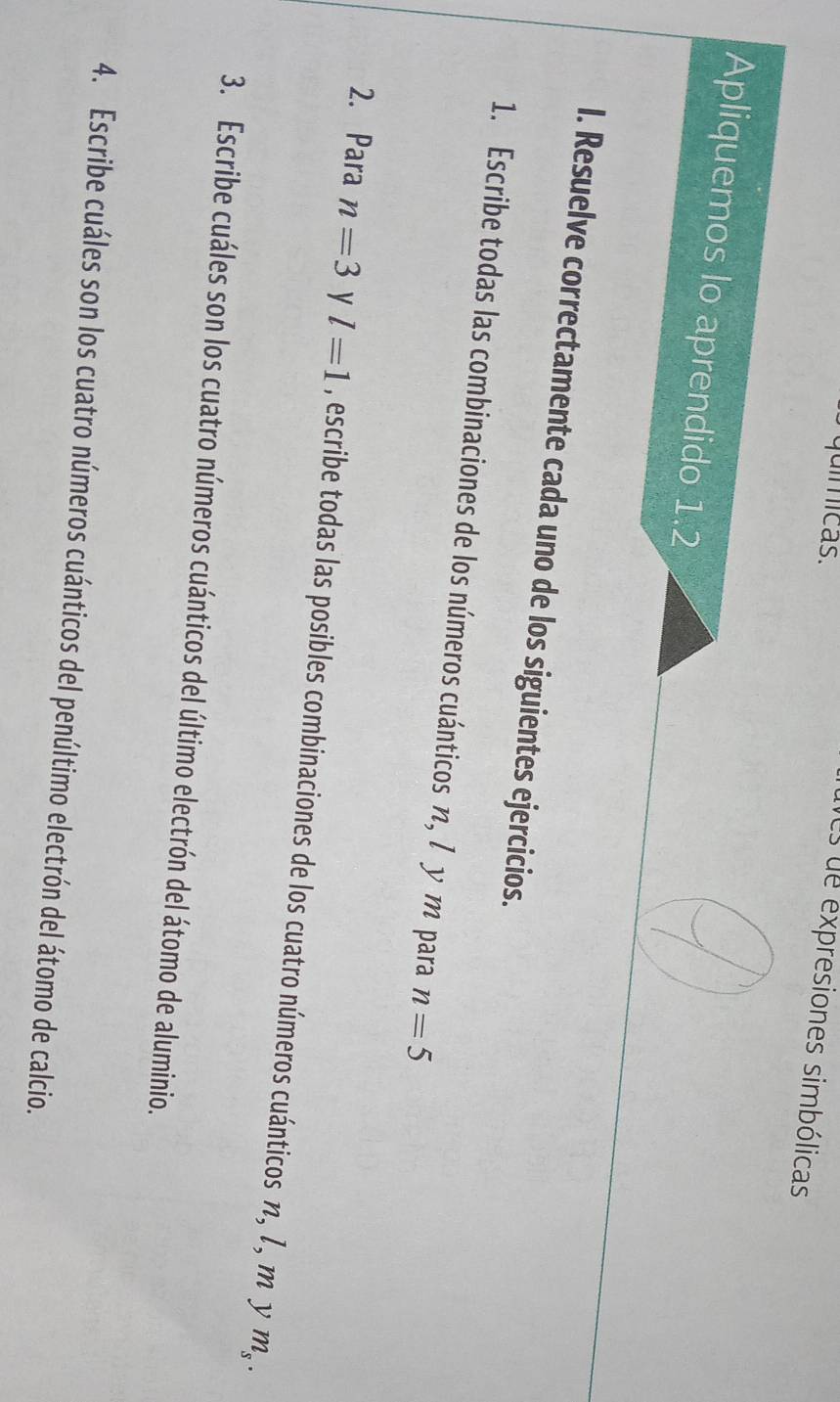 químicas. 
es de expresiones simbólicas 
Apliquemos lo aprendido 1.2 
I. Resuelve correctamente cada uno de los siguientes ejercicios. 
1. Escribe todas las combinaciones de los números cuánticos η, / υ m para n=5
2. Para n=3 y l=1 , escribe todas las posibles combinaciones de los cuatro números cuánticos n, 1, m y
m_s. 
3. Escribe cuáles son los cuatro números cuánticos del último electrón del átomo de aluminio. 
4. Escribe cuáles son los cuatro números cuánticos del penúltimo electrón del átomo de calcio.