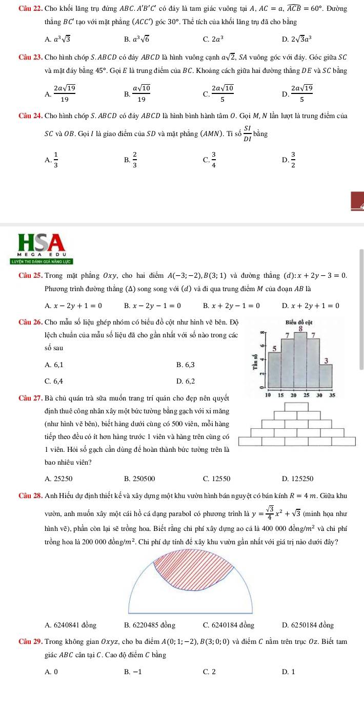 Cho khối lăng trụ đứng ABC. A 'B'C * có đáy là tam giác vuông tại A, AC=a,widehat ACB=60°. Đường
thẳng BC' tạo với mặt phẳng (ACC') góc 30°. Thể tích của khối lăng trụ đã cho bằng
A. a^3sqrt(3) B. a^3sqrt(6) C. 2a^3 D. 2sqrt(3)a^3
Câu 23, Cho hình chóp S.ABCD có đáy ABCD là hình vuông cạnh asqrt(2), , SA vuông góc với đảy. Góc giữa SC
và mặt đáy bằng 45°.. Gọi E là trung điểm của BC. Khoảng cách giữa hai đường thẳng DE và SC bằng
A.  2asqrt(19)/19  B  asqrt(10)/19  C.  2asqrt(10)/5  D  2asqrt(19)/5 
Câu 24. Cho hình chóp S. ABCD có đáy ABCD là hình bình hành tâm O. Gọi M, N lần lượt là trung điểm của
SC và OB. Gọi I là giao điểm của SD và mặt phẳng (AMN). Tỉ số  SI/DI bing
C.
A.  1/3  B.  2/3   3/4  D.  3/2 
HSA
M E G A E D U
Luyện thi dánh gia năng lực
Câu 25. Trong mặt phẳng Oxy, cho hai điểm A(-3;-2),B(3;1) và đường thắng (d):x+2y-3=0.
Phương trình đường thẳng (Δ) song song với (d) và đi qua trung điểm M của đoạn AB là
A. x-2y+1=0 B. x-2y-1=0 B. x+2y-1=0 D. x+2y+1=0
Câu 26. Cho mẫu số liệu ghép nhóm có biểu đồ cột như hình vẽ bên. Độ 
lệch chuẩn của mẫu số liệu đã cho gần nhất với số nào trong các 
số sau
A. 6,1 B. 6,3
C. 6,4 D. 6,2
Câu 27. Bà chủ quán trà sữa muốn trang trí quán cho đẹp nên quyết
định thuê công nhân xây một bức tường bằng gạch với xi măng
(như hình vẽ bên), biết hàng dưới cùng có 500 viên, mỗi hàng
tiếp theo đều có ít hơn hàng trước 1 viên và hàng trên cùng có
1 viên. Hỏi số gach cần dùng để hoàn thành bức tường trên là
bao nhiêu viên?
A. 25250 B. 250500 C. 12550 D. 125250
Câu 28. Anh Hiếu dự định thiết kế và xây dựng một khu vườn hình bán nguyệt có bán kính R=4m 2. Giữa khu
vườn, anh muốn xây một cái hồ cá dạng parabol có phương trình là y= sqrt(3)/4 x^2+sqrt(3) (minh họa như
hình vẽ), phần còn lại sẽ trồng hoa. Biết rằng chi phí xây dựng ao cá là 400 000 đồn g/m^2 và chi phí
trồng hoa là 200 000 đ ong/m^2 F. Chi phí dự tính đề xây khu vườn gần nhất với giá trị nào dưới đây?
A. 6240841 đồng B. 6220485 đồng C. 6240184 đồng D. 6250184 đồng
Câu 29. Trong không gian Oxyz, cho ba điểm A(0;1;-2),B(3;0;0) và điểm C nằm trên truc Oz. Biết tam
giác ABC cân tại C. Cao độ điểm C bằng
A. 0 B. −1 C. 2 D. 1