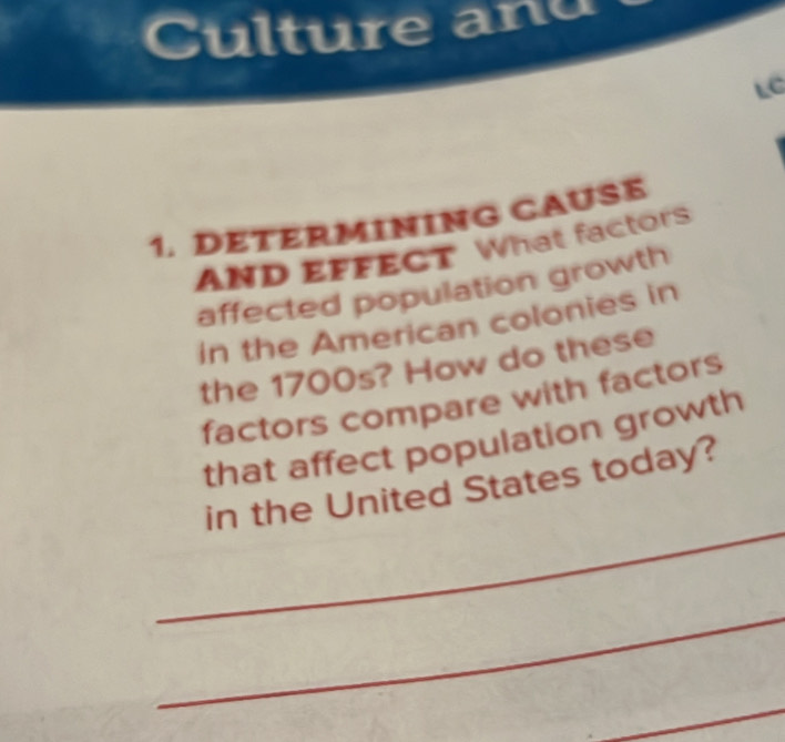 Culture anu 
LC 
1. DETERMINING CAUSE 
AND EFFECT What factors 
affected population growth 
in the American colonies in 
the 1700s? How do these 
factors compare with factors 
that affect population growth 
_ 
in the United States today? 
_ 
_