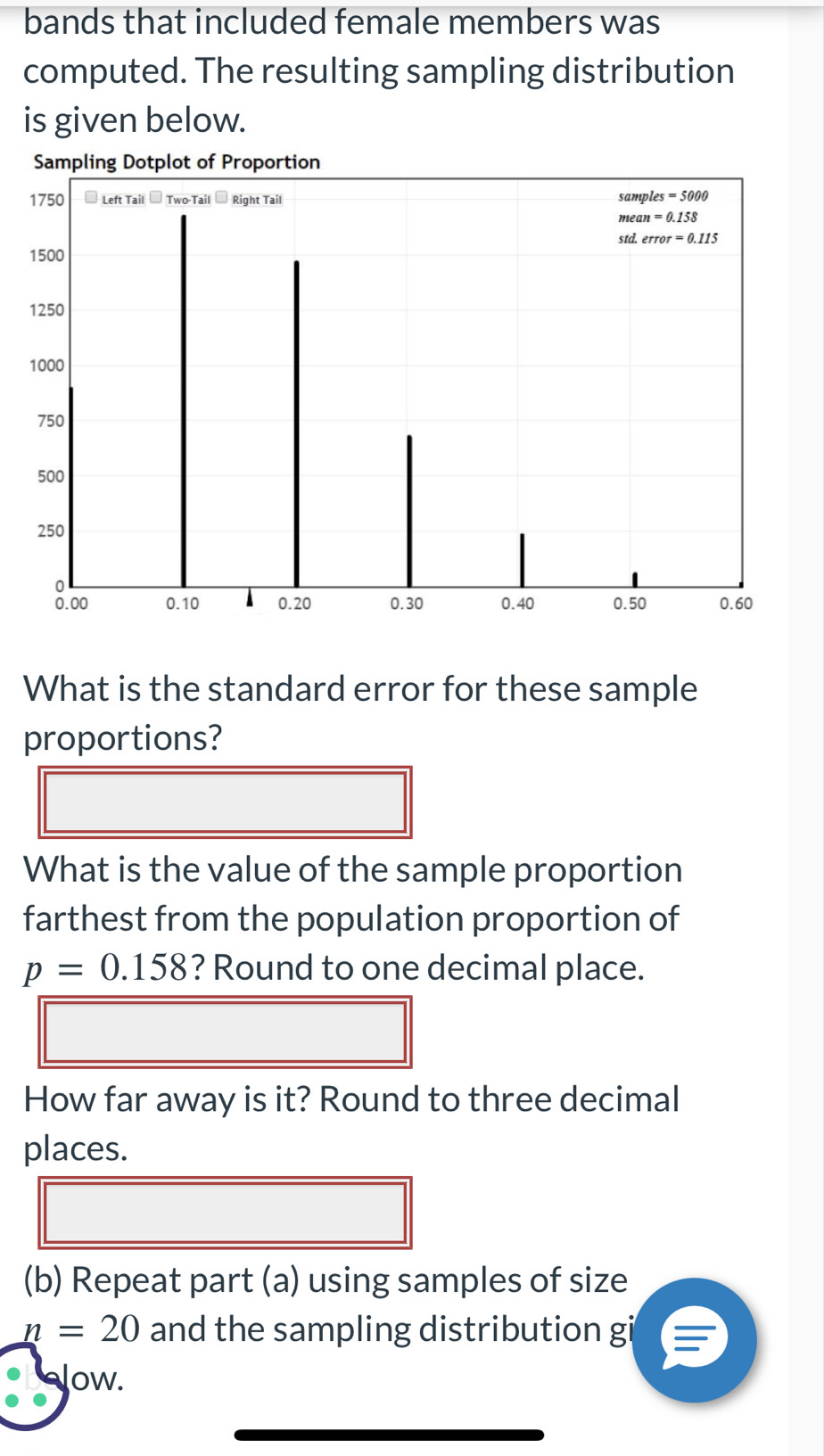 bands that included female members was
computed. The resulting sampling distribution
is given below.
What is the standard error for these sample
proportions?
What is the value of the sample proportion
farthest from the population proportion of
p=0.158 ? Round to one decimal place.
How far away is it? Round to three decimal
places.
(b) Repeat part (a) using samples of size
n=20 and the sampling distribution gi
Jow.