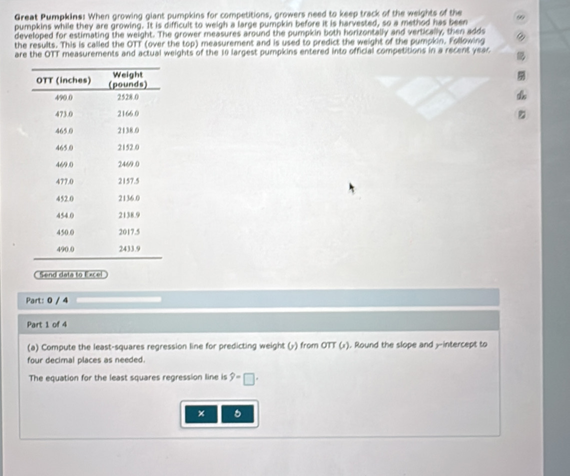Great Pumpkins: When growing giant pumpkins for competitions, growers need to keep track of the weights of the 
pumpkins while they are growing. It is difficult to weigh a large pumpkin before it is harvested, so a method has been 99
developed for estimating the weight. The grower measures around the pumpkin both horizontally and vertically, then adds 
the results. This is called the OTT (over the top) measurement and is used to predict the weight of the pumpkin. Following a 
are the OTT measurements and actual weights of the 10 largest pumpkins entered into official competitions in a recent year. 
Send data to Excel 
Part: 0 / 4 
Part 1 of 4 
(a) Compute the least-squares regression line for predicting weight (») from OTT (»). Round the slope and y-intercept to 
four decimal places as needed. 
The equation for the least squares regression line is widehat y=□. 
6