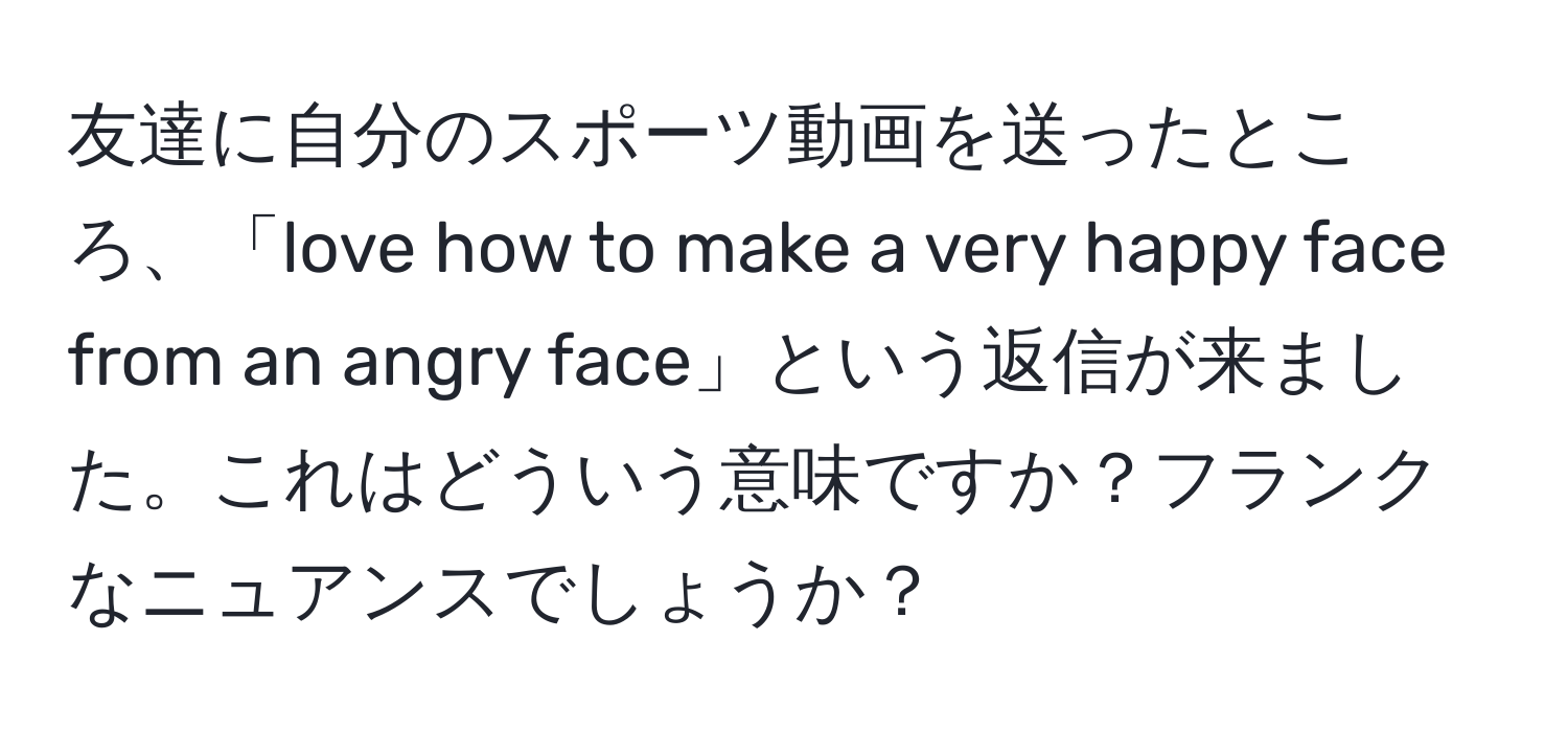 友達に自分のスポーツ動画を送ったところ、「love how to make a very happy face from an angry face」という返信が来ました。これはどういう意味ですか？フランクなニュアンスでしょうか？