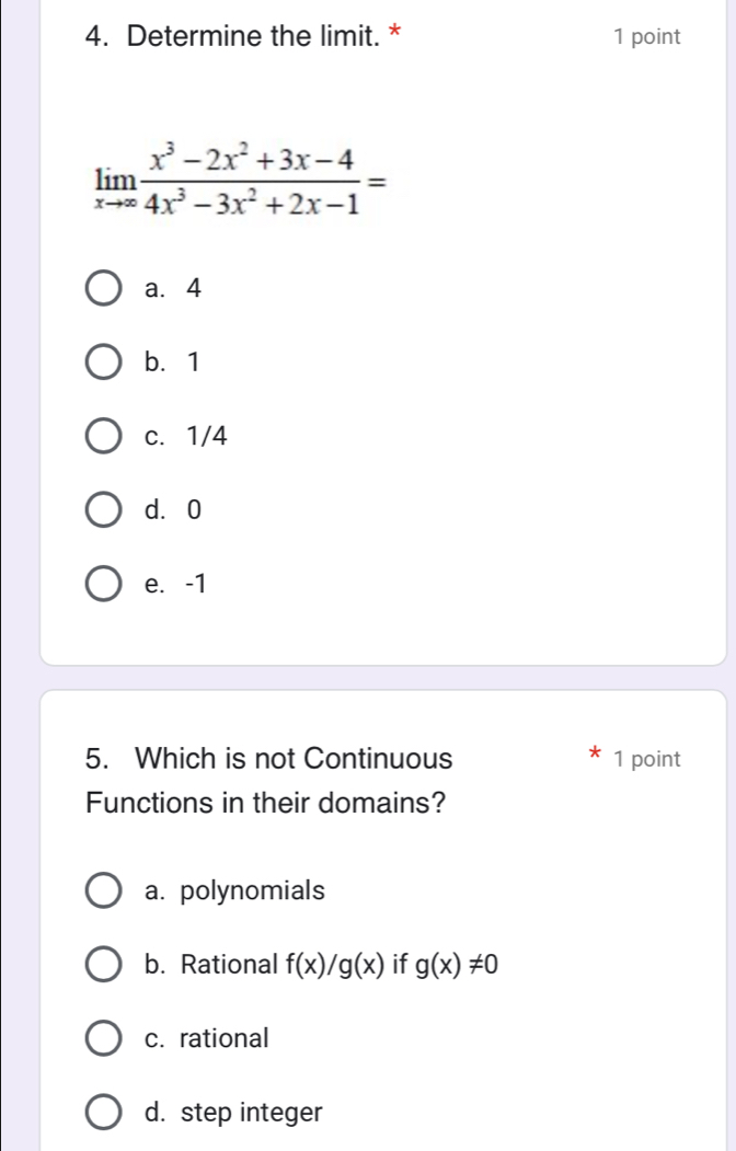 Determine the limit. * 1 point
limlimits _xto ∈fty  (x^3-2x^2+3x-4)/4x^3-3x^2+2x-1 =
a. 4
b. 1
c. 1/4
d. 0
e. -1
5. Which is not Continuous 1 point
Functions in their domains?
a. polynomials
b. Rational f(x)/g(x) if g(x)!= 0
c. rational
d. step integer