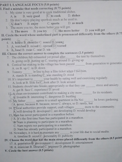 LANGUAGE FOCUS (5.0 points)
I. Find a mistake that needs correcting (0.75 points)
1. My sister is very good at to cook traditional dishes.
A. is B. very good C. to cook D. dishes
2. He don't enjoy playing sports as much as he used to.
A. don’t B. enjoy C. sports D. as much
3. The more you try, the more better you will get.
A. The more B. you try C. the more better D. you will get
II. Circle the word whose underlined part is pronounced differently from the others (0.75
points)
4. A. house B. shoulder C. sound D. young
5. A. watched B. mixed C. opened D. wanted
6. A. head B. meat C. seat D. tea
III. Choose the correct answer to complete the sentences (2.5 points)
7. The children felt exhausted yet proud after_ the tent by themselves.
A. going on B. putting up C. touring around D. giving up
8. Conical hat making in the village has been passed _from generation to generatio
A. on B. up C. in D. down
9. Tommy _in line to buy a film ticket when I met him.
A. stands B. is standing C. was standing D. stood
10. It's important to _your health by eating well and exercising regularly.
A. look at B. look for C. look after D. look around
11. Students should take breaks appropriately so that they can _stress and anxiety.
A. get B. face C. experience D. avoid
12. A clean environment contributes to making a city more _for its residents.
A. liveable B. interesting C. dangerous D. bustling
13. My father_ agrees to a small apartment in Ha Noi_ he loves gardening.
A. never, because B. because, never C. always, so D. rarely, but
14. If local authorities provide support, craft villages_ more to the community.
A. will develop B. developed C. are developing D. would develop
15. Nam has never participated in a marathon before.
A. It's the first time Nam has participated in a marathon.
B. Nam is planning to participate in a marathon.
C. Nam regrets not participating in a marathon.
D. Nam has already participated in a marathon.
16. Nowadays, it is hard to maintain any _in your life due to social media.
A. timeline B. secret C. personality D. publicity
IV. Choose the word that has the main stress placed differently from the others (0.5 points
17. A. generation B. environment C. development D. entertainment
18. A. musician B. librarian C. engineer D. photographer
V. Circle the best answer (0.5 points)