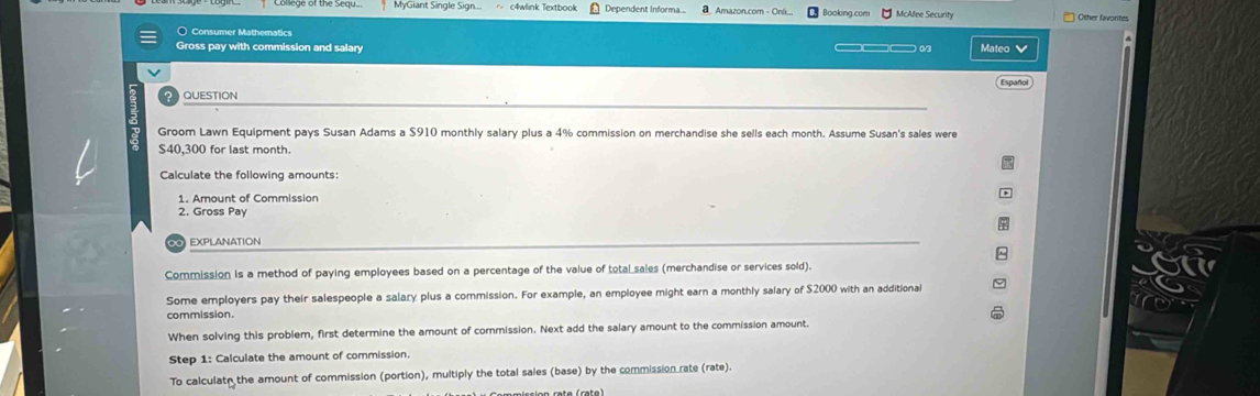 MyGiant Single Sign... c4wlink Textbook Dependent Informa Amazon.com - Oni Booking.com McAfee Security Other favontes 
Consumer Mathematics 
Gross pay with commission and salary Mateo 
QUESTION Español 
Groom Lawn Equipment pays Susan Adams a $910 monthly salary plus a 4% commission on merchandise she sells each month. Assume Susan's sales were
$40,300 for last month. 
Calculate the following amounts: 
1. Amount of Commission , 
2. Gross Pay 
EXPLAnATIoN 
Commission is a method of paying employees based on a percentage of the value of total sales (merchandise or services sold). 
Some employers pay their salespeople a salary plus a commission. For example, an employee might earn a monthly salary of $2000 with an additional 
commission 
When solving this problem, first determine the amount of commission. Next add the salary amount to the commission amount. 
Step 1: Calculate the amount of commission. 
To calculate the amount of commission (portion), multiply the total sales (base) by the commission rate (rate).