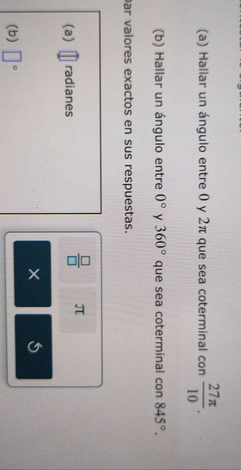 Hallar un ángulo entre 0 y 2π que sea coterminal con  27π /10 . 
(b) Hallar un ángulo entre 0° y 360° que sea coterminal con 845°. 
Dar valores exactos en sus respuestas.
π
(a) radianes
 □ /□  
× 
S 
(b) □°