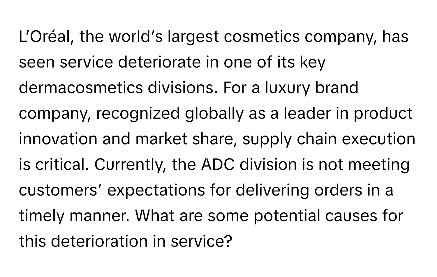 L’Oréal, the world’s largest cosmetics company, has seen service deteriorate in one of its key dermacosmetics divisions. For a luxury brand company, recognized globally as a leader in product innovation and market share, supply chain execution is critical. Currently, the ADC division is not meeting customers’ expectations for delivering orders in a timely manner. What are some potential causes for this deterioration in service?