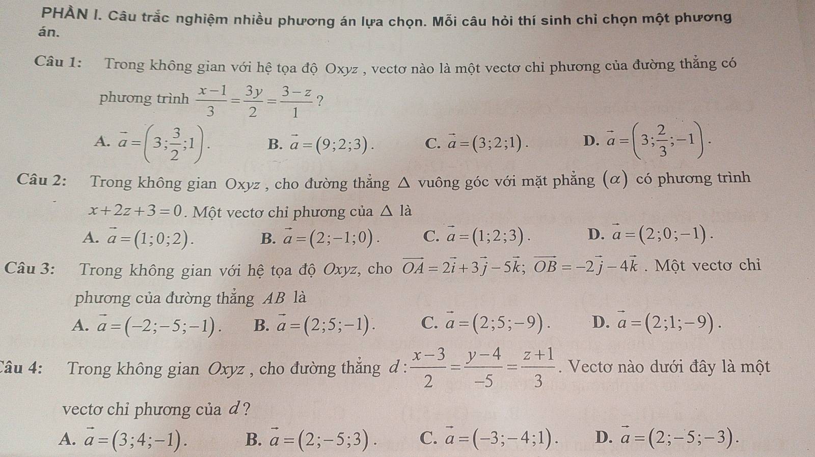 PHÀN I. Câu trắc nghiệm nhiều phương án lựa chọn. Mỗi câu hỏi thí sinh chỉ chọn một phương
án.
Câu 1: Trong không gian với hệ tọa độ Oxyz , vectơ nào là một vectơ chỉ phương của đường thẳng có
phương trình  (x-1)/3 = 3y/2 = (3-z)/1  ?
A. vector a=(3; 3/2 ;1). vector a=(3; 2/3 ;-1).
B. vector a=(9;2;3). C. vector a=(3;2;1). D.
Câu 2: Trong không gian Oxyz , cho đường thẳng △ v guông góc với mặt phẳng (α) có phương trình
x+2z+3=0. Một vectơ chỉ phương của △ la
A. vector a=(1;0;2). vector a=(2;-1;0). C. vector a=(1;2;3). D. vector a=(2;0;-1).
B.
Câu 3: Trong không gian với hệ tọa độ Oxyz, cho vector OA=2vector i+3vector j-5vector k;vector OB=-2vector j-4vector k. Một vectơ chỉ
phương của đường thẳng AB là
A. vector a=(-2;-5;-1). B. vector a=(2;5;-1). C. vector a=(2;5;-9). D. vector a=(2;1;-9).
Câu 4: Trong không gian Oxyz , cho đường thẳng đ :  (x-3)/2 = (y-4)/-5 = (z+1)/3 .  Vectơ nào dưới đây là một
vecto chi phương của d ?
A. vector a=(3;4;-1). B. vector a=(2;-5;3). C. vector a=(-3;-4;1). D. vector a=(2;-5;-3).