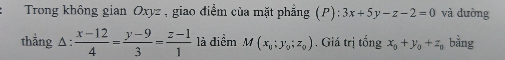 Trong không gian Oxyz , giao điểm của mặt phẳng (P): 3x+5y-z-2=0 và đường 
thẳng Δ:  (x-12)/4 = (y-9)/3 = (z-1)/1  là điểm M(x_0;y_0;z_0). Giá trị tổng x_0+y_0+z_0 bằng