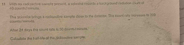 With no radioactive sample present, a scientist records a background radiation count of
40 counts7minute. her 
The scientist brings a radioactive sample close to the detector. The count rate increases to 200
counts / minule. 
After 24 days the count rate is 50 counts/minute. 
Calculate the half-life of the radioactive sample.