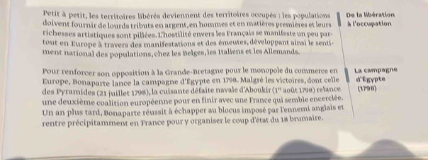 Petit à petit, les territoires libérés deviennent des territoires occupés : les populations De la libération 
doivent fournir de lourds tributs en argent, en hommes et en matières premières et leurs à l'occupation 
richesses artistiques sont pillées. L'hostilité envers les Français se manifeste un peu par 
tout en Europe à travers des manifestations et des émeutes, développant ainsi le senti- 
ment national des populations, chez les Belges, les Italiens et les Allemands. 
Pour renforcer son opposition à la Grande-Bretagne pour le monopole du commerce en La campagne 
Europe, Bonaparte lance la campagne d'Égypte en 1798. Malgré les victoires, dont celle d'Égypte 
des yramides (21 juillet 1798), la cuisante défaite navale d'Aboukir (1° août 1798) relance (1798) 
une deuxième coalition européenne pour en finir avec une France qui semble encerclée. 
Un an plus tard, Bonaparte réussit à échapper au blocus imposé par l'ennemi anglais et 
rentre précipitamment en France pour y organiser le coup d'état du 18 brumaire.