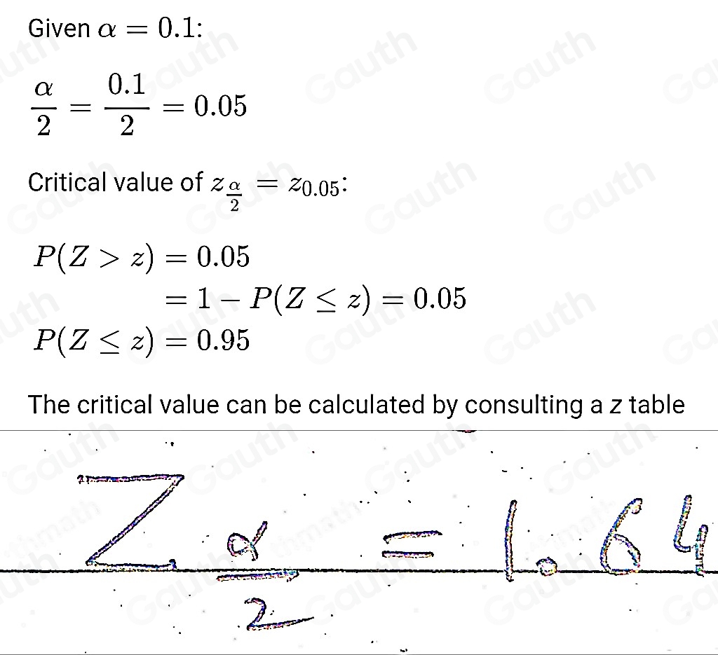 Given alpha =0.1 :
 alpha /2 = (0.1)/2 =0.05
Critical value of z_ alpha /2 =z_0.05 :
P(Z>z)=0.05
=1-P(Z≤ z)=0.05
P(Z≤ z)=0.95
The critical value can be calculated by consulting a z table