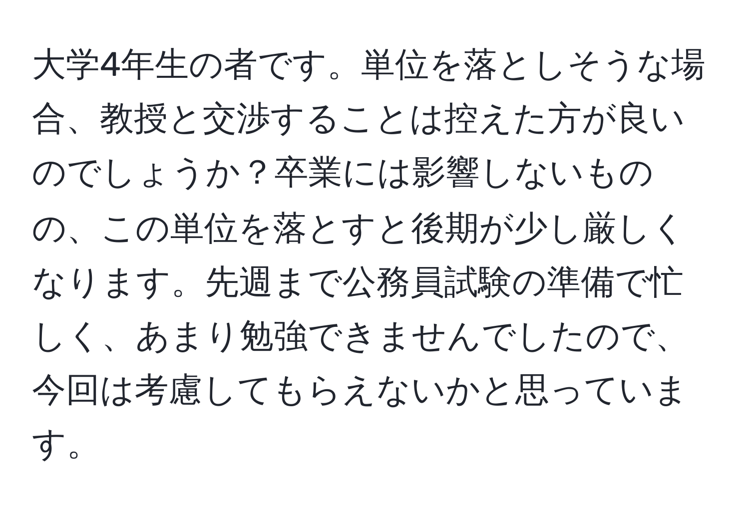 大学4年生の者です。単位を落としそうな場合、教授と交渉することは控えた方が良いのでしょうか？卒業には影響しないものの、この単位を落とすと後期が少し厳しくなります。先週まで公務員試験の準備で忙しく、あまり勉強できませんでしたので、今回は考慮してもらえないかと思っています。