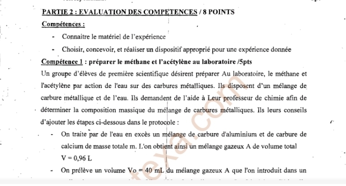 PARTIE 2 : EVALUATION DES COMPETENCES / 8 POINTS 
Compétences : 
Connaitre le matériel de l'expérience 
Choisir, concevoir, et réaliser un dispositif approprié pour une expérience donnée 
Compétence 1 : préparer le méthane et l'acétylène au laboratoire /5pts 
Un groupe d'élèves de première scientifique désirent préparer Au laboratoire, le méthane et 
l'acétylène par action de l'eau sur des carbures métalliques. Ils disposent d'un mélange de 
carbure métallique et de l'eau. Ils demandent de l'aide à Leur professeur de chimie afin de 
déterminer la composition massique du mélange de carbures métalliques. Ils leurs conseils 
d'ajouter les étapes ci-dessous dans le protocole : 
On traite par de l'eau en excès un mélange de carbure d'aluminium et de carbure de 
calcium de masse totale m. L'on obtient ainsi un mélange gazeux A de volume total
V=0,96L
On prélève un volume Vo=40mL du mélange gazeux A que l'on introduit dans un