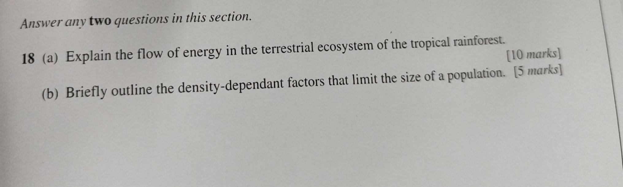 Answer any two questions in this section. 
18 (a) Explain the flow of energy in the terrestrial ecosystem of the tropical rainforest. 
[10 marks] 
(b) Briefly outline the density-dependant factors that limit the size of a population. [5 marks]