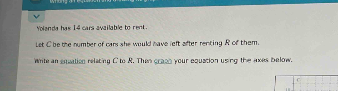 Yolanda has 14 cars available to rent. 
Let C be the number of cars she would have left after renting R of them. 
Write an equation relating C to R. Then graph your equation using the axes below.
C
1B