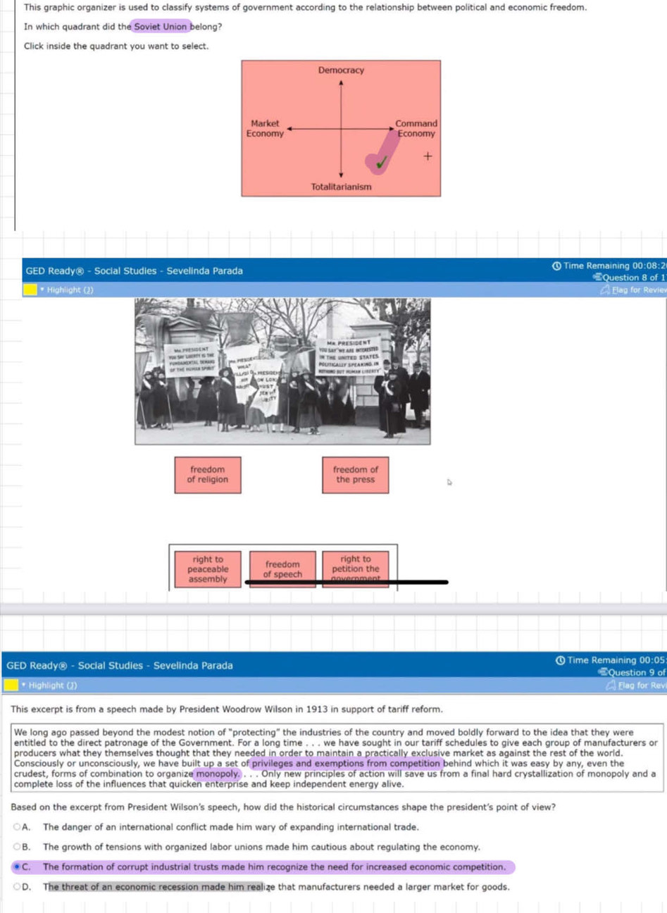 This graphic organizer is used to classify systems of government according to the relationship between political and economic freedom.
In which quadrant did the Soviet Union belong?
Click inside the quadrant you want to select.
GED Ready® - Social Studies - Sevelinda Parada ① Time Remaining 00:08:2 #Question 8 of 1
* Highlight (2) Elag for Reviev
freedom freedom of
of religion the press
right to freedom
ríaht to
peaceable of speech petition the
assembly
GED Ready® - Social Studies - Sevelinda Parada @ Time Remaining 00:05: * Question 9 of
* Highlight (2) A Elag for Revi
This excerpt is from a speech made by President Woodrow Wilson in 1913 in support of tariff reform.
We long ago passed beyond the modest notion of "protecting” the industries of the country and moved boldly forward to the idea that they were
entitled to the direct patronage of the Government. For a long time . . . we have sought in our tariff schedules to give each group of manufacturers or
producers what they themselves thought that they needed in order to maintain a practically exclusive market as against the rest of the world.
Consciously or unconsciously, we have built up a set of privileges and exemptions from competition behind which it was easy by any, even the
crudest, forms of combination to organize monopoly. . . . Only new principles of action will save us from a final hard crystallization of monopoly and a
complete loss of the influences that quicken enterprise and keep independent energy alive.
Based on the excerpt from President Wilson's speech, how did the historical circumstances shape the president's point of view?
A. The danger of an international conflict made him wary of expanding international trade.
B. The growth of tensions with organized labor unions made him cautious about regulating the economy.
C. The formation of corrupt industrial trusts made him recognize the need for increased economic competition.
D. The threat of an economic recession made him realize that manufacturers needed a larger market for goods.