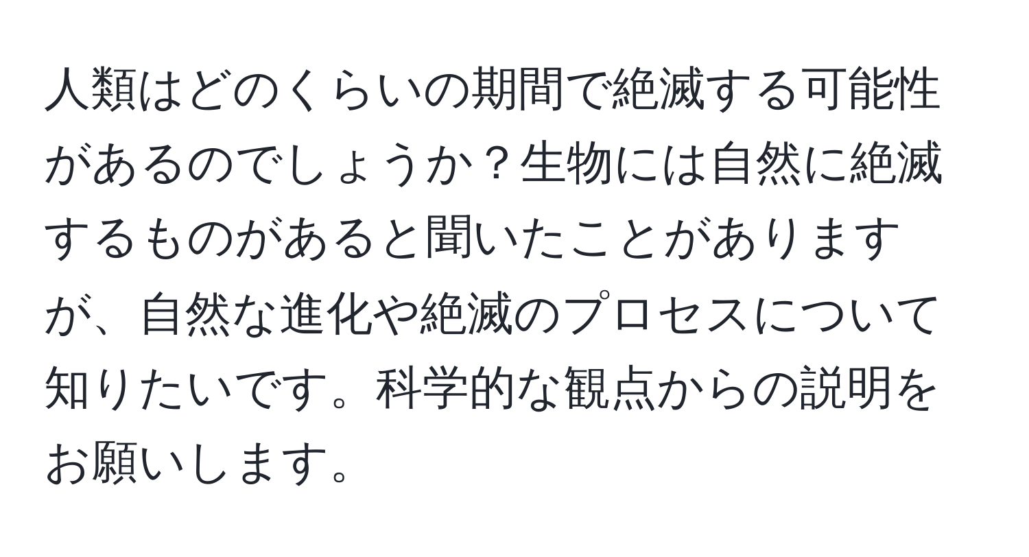 人類はどのくらいの期間で絶滅する可能性があるのでしょうか？生物には自然に絶滅するものがあると聞いたことがありますが、自然な進化や絶滅のプロセスについて知りたいです。科学的な観点からの説明をお願いします。