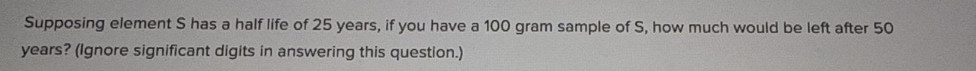 Supposing element S has a half life of 25 years, if you have a 100 gram sample of S, how much would be left after 50
years? (Ignore significant digits in answering this question.)