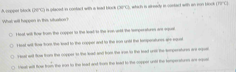 A copper block (20°C) is placed in contact with a lead block (30°C) , which is already in contact with an iron block (70°C)
What will happen in this situation?
Heat will flow from the copper to the lead to the iron until the temperatures are equal
Heat will flow from the lead to the copper and to the iron until the temperatures are equal
Heat will flow from the copper to the lead and from the iron to the lead until the temperatures are equal.
Heat will flow from the iron to the lead and from the lead to the copper until the temperatures are equal.