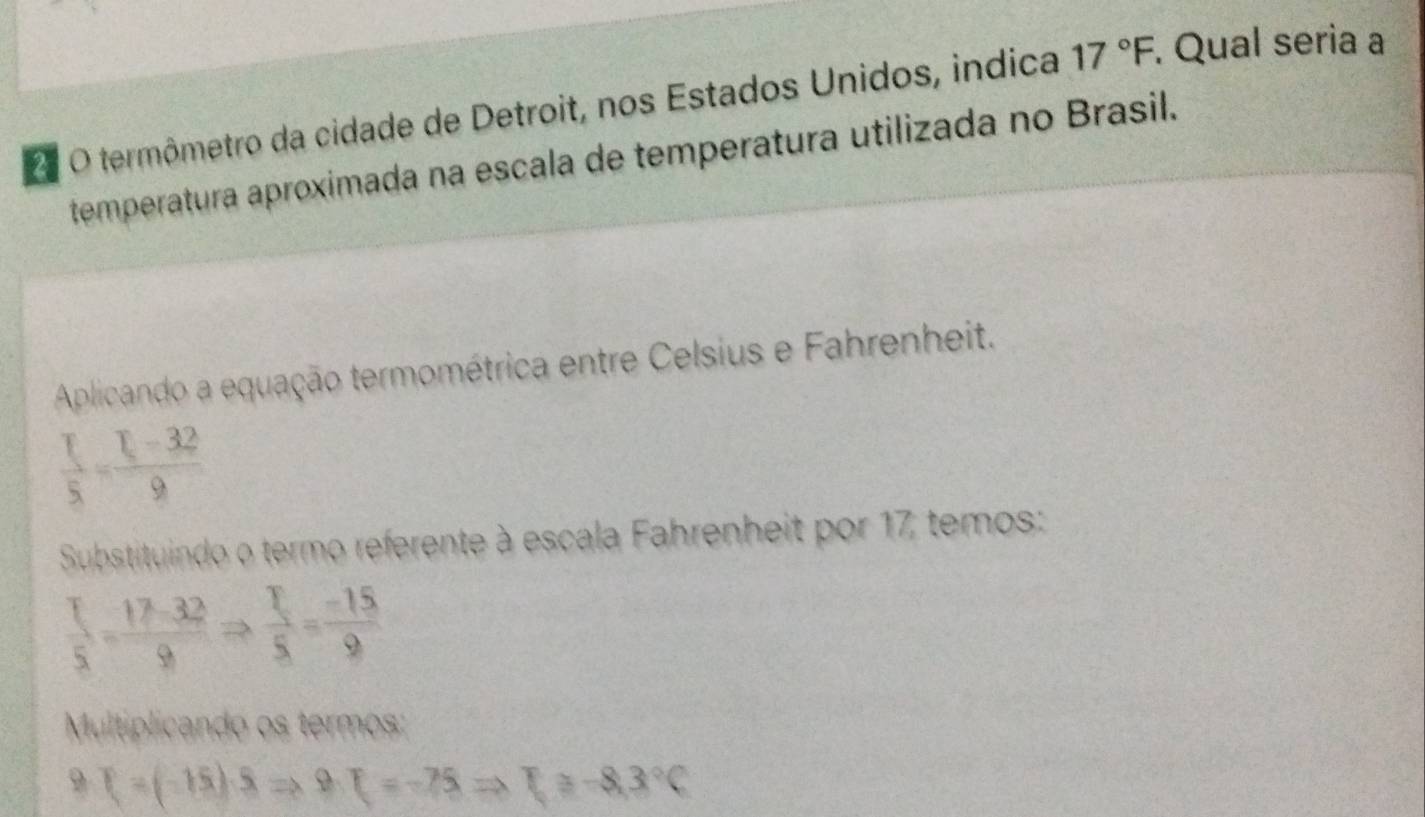 termômetro da cidade de Detroit, nos Estados Unidos, indica 17°F. Qual seria a 
temperatura aproximada na escala de temperatura utilizada no Brasil. 
Aplicando a equação termométrica entre Celsius e Fahrenheit.
 I/5 = (I-32)/9 
Substituindo o termo referente à escala Fahrenheit por 17 temos:
 T/5 = (17-32)/9 Rightarrow  T/5 = (-15)/9 
Multiplicando os termos: 
9 T=(-15)· SRightarrow 9· F=-75Rightarrow F≥slant -8,3°C