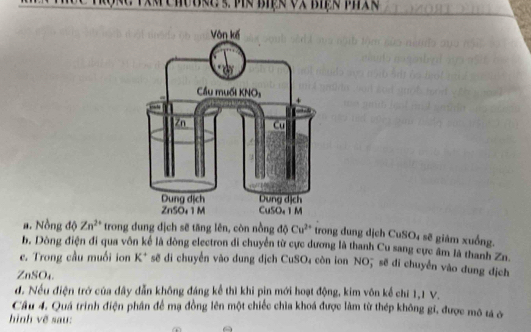 Hobrg s vN Biện và Biện Phx
a. Nồng độ Zn^(2+) trong dung dịch sẽ tăng lên, còn nồng độ Cu^(2+) trong dung dịch CuS 3 sẽ giám xuống,
b. Dòng điện đi qua vôn kể là dòng electron di chuyển từ cực dương là thanh Cu sang cực âm là thanh Zn.
e. Trong cầu muối ion K* sẽ đi chuyển vào dung địch CuSO₄ còn ion NO; sẽ đi chuyển vào dung dịch
ZnSO₄
d. Nếu điện trở của dây dẫn không đáng kể thì khi pin mới hoạt động, kim vôn kể chỉ 1, 1 V.
Câu 4. Quá trình điện phân để mạ đồng lên một chiếc chìa khoá được làm từ thép không gi, được mô tả ở
hình vẽ sau: