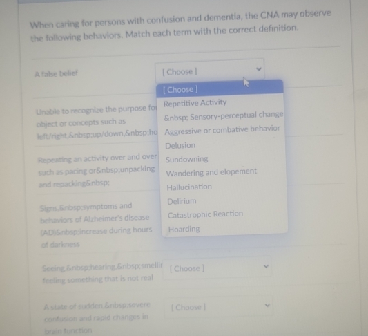 When caring for persons with confusion and dementia, the CNA may observe
the following behaviors. Match each term with the correct definition.
A false belief [ Choose ]
[ Choose
Unable to recognize the purpose fo Repetitive Activity
object or concepts such as Sensory-perceptual change
left/right. up/down, ho Aggressive or combative behavior
Delusion
Repeating an activity over and over Sundowning
such as pacing or unpacking Wandering and elopement
and repacking  Hallucination
Signs, symptoms and Delirium
behaviors of Alzheimer's disease Catastrophic Reaction
(AD)&nbsp:increase during hours Hoarding
of darkness
Seeing, hearing,& nbsp;smellir [ Choose ]
feeling something that is not real
A state of sudden. severe [ Choose ]
confusion and rapid changes in
brain function