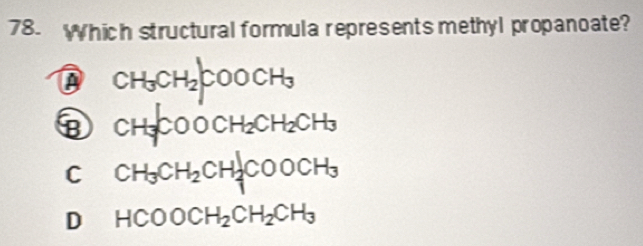 Which structural formula represents methyl propanoate?
CH_3CH_2COOCH_3
⑧ CH_3COOCH_2CH_2CH_3
C CH_3CH_2CH_2COOCH_3
D₹ HCOOCH_2CH_2CH_3