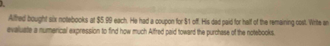 Alfred bought six notebooks at $5.99 each. He had a coupon for $1 off. His dad paid for half of the remaining cost. Write an 
evaluate a numerical expression to find how much Alfred paid toward the purchase of the notebooks.