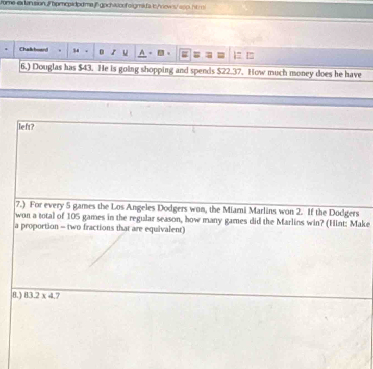 Chalk board 。 54 . 0 s u A . 
6.) Douglas has $43. He is going shopping and spends $22.37. How much money does he have 
left? 
7.) For every 5 games the Los Angeles Dodgers won, the Miami Marlins won 2. If the Dodgers 
won a total of 105 games in the regular season, how many games did the Marlins win? (Hint: Make 
a proportion - two fractions that are equivalent) 
8.) 83.2* 4.7