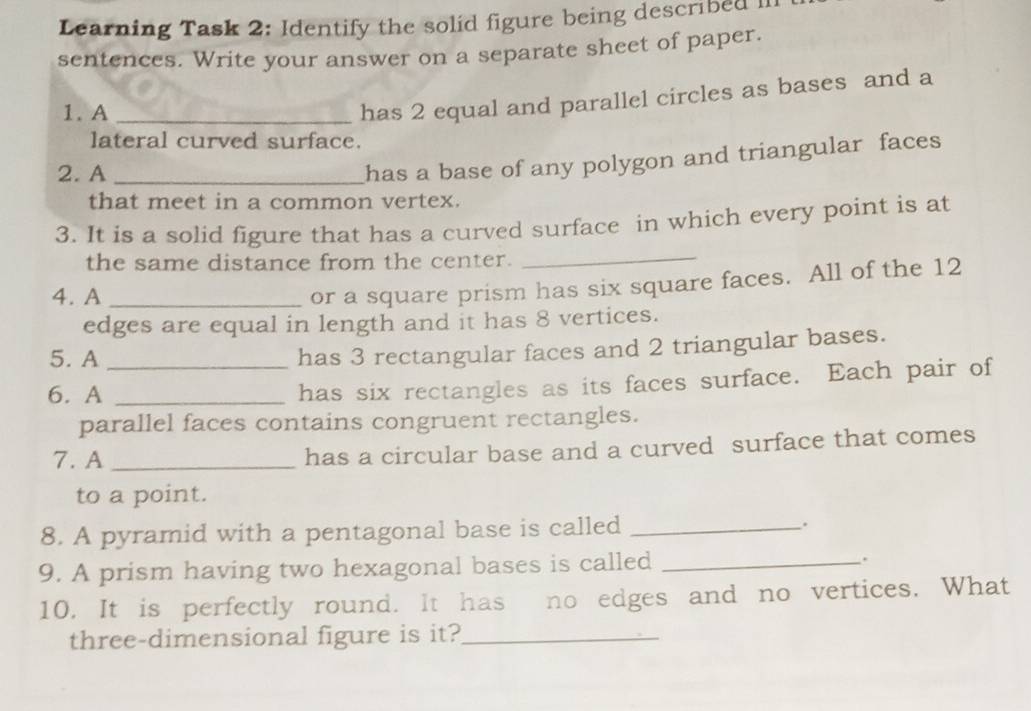 Learning Task 2: Identify the solid figure being described II 
sentences. Write your answer on a separate sheet of paper. 
1. A_ 
has 2 equal and parallel circles as bases and a 
lateral curved surface. 
2. A_ 
has a base of any polygon and triangular faces 
that meet in a common vertex. 
3. It is a solid figure that has a curved surface in which every point is at 
the same distance from the center. 
_ 
4. A_ 
or a square prism has six square faces. All of the 12
edges are equal in length and it has 8 vertices. 
5. A_ 
has 3 rectangular faces and 2 triangular bases. 
6. A_ 
has six rectangles as its faces surface. Each pair of 
parallel faces contains congruent rectangles. 
7. A _has a circular base and a curved surface that comes 
to a point. 
8. A pyramid with a pentagonal base is called _. 
9. A prism having two hexagonal bases is called _. 
10. It is perfectly round. It has no edges and no vertices. What 
three-dimensional figure is it?_