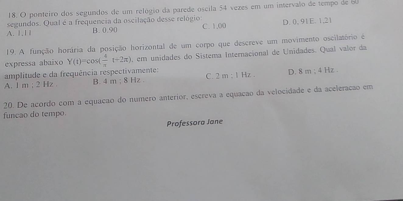 ponteiro dos segundos de um relógio da parede oscila 54 vezes em um intervalo de tempo de 60
segundos. Qual é a frequencia da oscilação desse relógio:
A. 1,11 B. 0.90 C. 1,00 D. 0, 91E. 1,21
19. A função horária da posição horizontal de um corpo que descreve um movimento oscilatório é
expressa abaixo Y(t)=cos ( 4/π  t+2π ) , em unidades do Sistema Internacional de Unidades. Qual valor da
amplitude e da frequência respectivamente:
A. I m; 2 Hz. B. 4 m; 8 Hz. C. 2 m; 1 Hz. D. 8 m; 4 Hz.
20. De acordo com a equacao do numero anterior, escreva a equacao da velocidade e da aceleracão em
funcao do tempo.
Professora Jane