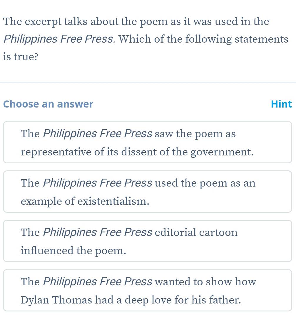 The excerpt talks about the poem as it was used in the
Philippines Free Press. Which of the following statements
is true?
Choose an answer Hint
The Philippines Free Press saw the poem as
representative of its dissent of the government.
The Philippines Free Press used the poem as an
example of existentialism.
The Philippines Free Press editorial cartoon
influenced the poem.
The Philippines Free Press wanted to show how
Dylan Thomas had a deep love for his father.