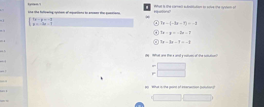 System 1 What is the correct substitution to solve the system of
8
n ↑
Use the following system of equations to answer the questions. (a) equations?
m 2 beginarrayl 7x-y=-2 y=-2x-7endarray.
a 7x-(-2x-7)=-2
m3
o 7x-y=-2x-7
m 4
a 7x-2x-7=-2
em 5
(b) What are the x and y values of the solution?
em 6
4°
em 7
y=
tam 8
(c) What is the point of intersection (solution)?
tem 9
□ □ □ 
|,| 
tem 10