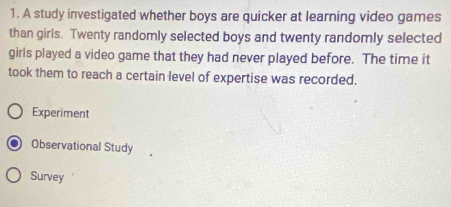 A study investigated whether boys are quicker at learning video games
than girls. Twenty randomly selected boys and twenty randomly selected
girls played a video game that they had never played before. The time it
took them to reach a certain level of expertise was recorded.
Experiment
Observational Study
Survey