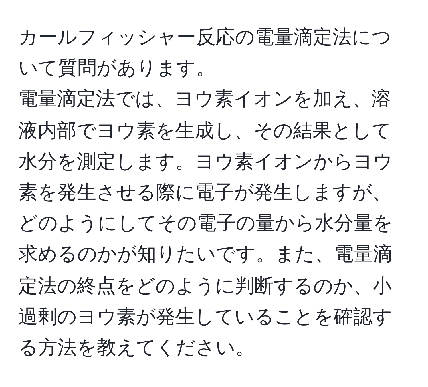 カールフィッシャー反応の電量滴定法について質問があります。  
電量滴定法では、ヨウ素イオンを加え、溶液内部でヨウ素を生成し、その結果として水分を測定します。ヨウ素イオンからヨウ素を発生させる際に電子が発生しますが、どのようにしてその電子の量から水分量を求めるのかが知りたいです。また、電量滴定法の終点をどのように判断するのか、小過剰のヨウ素が発生していることを確認する方法を教えてください。