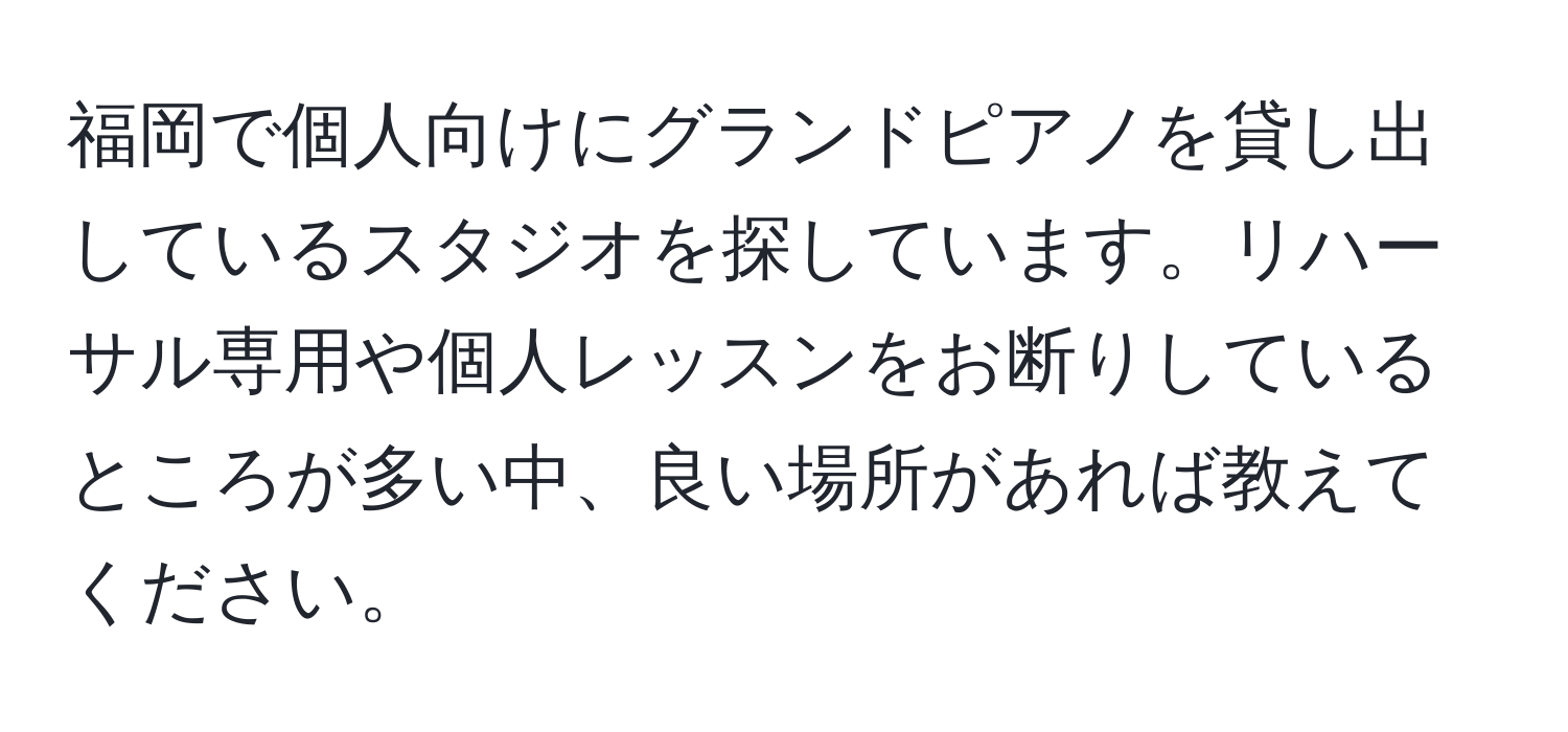 福岡で個人向けにグランドピアノを貸し出しているスタジオを探しています。リハーサル専用や個人レッスンをお断りしているところが多い中、良い場所があれば教えてください。