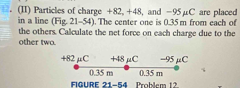 (II) Particles of charge +82, +48, and −95μC are placed 
in a line (Fig. 21-54). The center one is 0.35 m from each of 
the others. Calculate the net force on each charge due to the 
other two.
+82 μC +48 μC −95μC
0.35 m 0.35 m
FIGURE 21-54 Problem 12.